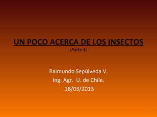 UN POCO ACERCA DE LOS INSECTOS
                (Parte 4)



        Raimundo Sepúlveda V.
         Ing. Agr. U. de Chile.
              18/03/2013


                                  1
 