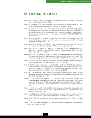 Insectos Benéﬁcos. Guía para su Identiﬁcación

IV. Literatura Citada
Alayo, D.; G. Garcés. 1989. Introducción al estudio del Orden Diptera en Cuba. Ed.
Oriente. Santiago de Cuba. 223 p.
Alayo, D.; Hernández, L.R. 1978. Introducción al estudio de los Himenópteros de Cuba.
Cuba: Acadia de Ciencias de Cuba, Instituto de Zoología. 105 p.
Alonso, N.G.; R.A. Munguía; J.A. Celmo. 2003. Producción de Cycloneda sanguinea L.
(Coleoptera: Coccinellidae). EN: Memorias del Curso Nacional Identiﬁcación
y Aprovechamiento de Depredadores en Control Biológico: Chrysopidae y
Coccinellidae. López-Arroyo, J.I y M.A. Rocha-Peña (Eds.) SENASICA-SMCB-UANLINIFAP. pp. 81-87.
Altieri, M.A.; J. Trujillo; L. Campos; C. Klein-Koch; C.S. Gold; J. R. Quezada. 1989. El
control biológico clásico en América Latina en su contexto histórico. Manejo
Integrado de Plagas, 12: 82-107.
Arnett, R.H.; N.M. Downie; H.F. Jaques. 1980. How to know the beetles. The Pictured
Key Series. Wn. C. Brown Company Publishers. Duduque, Iowa 416 p.
Arnett, R.H., Jr.; M.C. Thomas; P.E. Skelley; J.H. Frank (eds.). 2002. AMERICAN BEETLES.
Volume 2. Polyphaga: Scarabaeoidea through Curculionoidea. CRC Press LLC,
Boca Raton, FL. xiv + 861 p.
Arredondo, B.H.C.; M. Perales G. 2004. Cría masiva de Trichogramma spp. (Hymenoptera:
Trichogrammatidae). EN: Bautista M.N.; H. Bravo M.; C. Chavarin P. (Eds.). Cría
de insectos plaga y organismos benéﬁcos. CP. CONABIO, IF. México. pp. 151-176.
Askari, A.; Stern, V.M. 1972. Biology and feeding habits of Orius tristicolor (Hemiptera:
Anthocoridae). Ann. Ent. Soc. of America, 65: (1): 96-100.
Badii, M.H.; Flores, A.E.; Quiroz, H.; Foroughbakhch, R.; Torres, R. 2000. Depredación y
control biológico. EN: Fundamentos y Perspectivas de Control Biológico. Badii,
M.H., A.E. Flores; L.J. Galán W. (Eds.). Universidad Autónoma de Nuevo León.
San Nicolás de los Garza, Nuevo León, México. pp. 53-60.
Bado, S.G.; S.M. Rodríguez. 1997. Aspectos morfológicos, biológicos y de ingesta de Olla
v-nigrum (Mulsant) (Coleoptera: Coccinellidae) en Buenos Aires, Argentina. Bol.
San. Veg. Plagas 23: 201-207.
Bahena, J.F.; J. Trujillo A.; R. Nieto H.; J.L. Carrillo S. 1993. Liberaciones y parasitismo
de Copidosoma desantisi (Hymenoptera: Encyrtidae), parasitoide exótico de la
palomilla de la papa Phthorimaea operculella (Lepidoptera: Gelechiidae), en
oyameles. Puebla, Pue., México. Agrociencia. Serie Protección Vegetal, 4(1): 5765.
Bahena, J.F.; R. Sánchez; R. Peña M. 2004. Entomófagos asociados a las plagas de canola
en Michoacán. Memorias del XXVII Congreso Nacional de Control Biológico. Los
Mochis, Sinaloa. pp. 210-213.
Bahena, J.F. 2008. Enemigos Naturales de las Plagas Agrícolas. Del maíz y otros cultivos.
Libro Técnico Núm. 5. SAGARPA-INIFAP. Uruapan, Michoacán, México. 180 p.
Balduf, W.V. 1969. The bionomics of entomophagous coleoptera. E.W. Cassey Ltd. 220
p.
Barber, G.W. 1936. Orius insidiosus (Say.), an important natural enemy of corn earworm.
USDA. Tech. Bull. 504. 24 p.

59

 