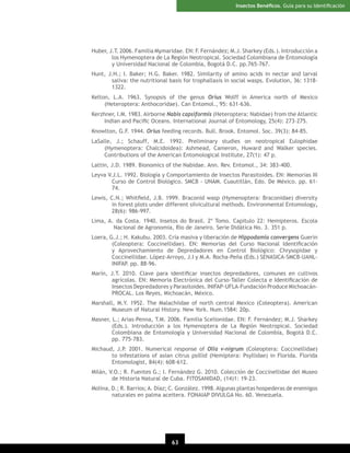 Insectos Benéﬁcos. Guía para su Identiﬁcación

Huber, J.T. 2006. Familia Mymaridae. EN: F. Fernández; M.J. Sharkey (Eds.). Introducción a
los Hymenoptera de La Región Neotropical. Sociedad Colombiana de Entomología
y Universidad Nacional de Colombia, Bogotá D.C. pp.765-767.
Hunt, J.H.; I. Baker; H.G. Baker. 1982. Similarity of amino acids in nectar and larval
saliva: the nutritional basis for trophallaxis in social wasps. Evolution, 36: 13181322.
Kelton, L.A. 1963. Synopsis of the genus Orius Wolff in America north of Mexico
(Heteroptera: Anthocoridae). Can Entomol., 95: 631-636.
Kerzhner, I.M. 1983. Airborne Nabis capsiformis (Heteroptera: Nabidae) from the Atlantic
Indian and Paciﬁc Oceans. International Journal of Entomology, 25(4): 273-275.
Knowlton, G.F. 1944. Orius feeding records. Bull. Brook. Entomol. Soc. 39(3): 84-85.
LaSalle, J.; Schauff, M.E. 1992. Preliminary studies on neotropical Eulophidae
(Hymenoptera: Chalcidoidea): Ashmead, Cameron, Huward and Walker species.
Contributions of the American Entomological Institute, 27(1): 47 p.
Lattin, J.D. 1989. Bionomics of the Nabidae. Ann. Rev. Entomol., 34: 383-400.
Leyva V.J.L. 1992. Biología y Comportamiento de Insectos Parasitoides. EN: Memorias III
Curso de Control Biológico. SMCB - UNAM. Cuautitlán, Edo. De México. pp. 6174.
Lewis, C.N.; Whitﬁeld, J.B. 1999. Braconid wasp (Hymenoptera: Braconidae) diversity
in forest plots under different silvicultural methods. Environmental Entomology,
28(6): 986-997.
Lima, A. da Costa. 1940. Insetos do Brasil. 2º Tomo. Capitulo 22: Hemipteros. Escola
Nacional de Agronomia, Rio de Janeiro. Serie Didática No. 3. 351 p.
Loera, G.J.; H. Kakubu. 2003. Cría masiva y liberación de Hippodamia convergens Guerin
(Coleoptera: Coccinellidae). EN: Memorias del Curso Nacional Identiﬁcación
y Aprovechamiento de Depredadores en Control Biológico: Chrysopidae y
Coccinellidae. López-Arroyo, J.I y M.A. Rocha-Peña (Eds.) SENASICA-SMCB-UANLINIFAP. pp. 88-96.
Marín, J.T. 2010. Clave para identiﬁcar insectos depredadores, comunes en cultivos
agrícolas. EN: Memoria Electrónica del Curso-Taller Colecta e Identiﬁcación de
Insectos Depredadores y Parasitoides. INIFAP-UFLA-Fundación Produce MichoacánPROCAL. Los Reyes, Michoacán, México.
Marshall, M.Y. 1952. The Malachiidae of north central Mexico (Coleoptera). American
Museum of Natural History. New York. Num.1584: 20p.
Masner, L.; Arias-Penna, T.M. 2006. Familia Scelionidae. EN: F. Fernández; M.J. Sharkey
(Eds.). Introducción a los Hymenoptera de La Región Neotropical. Sociedad
Colombiana de Entomología y Universidad Nacional de Colombia, Bogotá D.C.
pp. 775-783.
Michaud, J.P. 2001. Numerical response of Olla v-nigrum (Coleoptera: Coccinellidae)
to infestations of asian citrus psillid (Hemiptera: Psyllidae) in Florida. Florida
Entomologist, 84(4): 608-612.
Milán, V.O.; R. Fuentes G.; I. Fernández G. 2010. Colección de Coccinellidae del Museo
de Historia Natural de Cuba. FITOSANIDAD, (14)1: 19-23.
Molina, D.; R. Barrios; A. Díaz; C. González. 1998. Algunas plantas hospederas de enemigos
naturales en palma aceitera. FONAIAP DIVULGA No. 60. Venezuela.

63

 