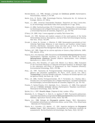 Insectos Benéﬁcos. Guía para su Identiﬁcación

Morales-Ramos, J.A. 1998. Biología y Ecología de Catolaccus grandis (Hymenoptera:
Pteromalidae). Vedalia, 5: 97-109.
Morón, M.A.; R. Terrón. 1988. Entomología Práctica. Publicación No. 22. Instituto de
Ecología. México, D.F. 504 p.
Noyes, J.S. 2003. Universal Chalcidoidea Database. Disponível em http://www.nhm.
ac.uk/entomology/chalcidoids/index.html (acessada em 31 ago. 2010).
Noyes, J.S. 2006. Familia Encyrtidae. EN: F. Fernández; M.J. Sharkey (Eds.). Introducción a
los Hymenoptera de La Región Neotropical. Sociedad Colombiana de Entomología
y Universidad Nacional de Colombia, Bogotá D.C. pp. 727-744.
O’Hara, E.R. 2009. http://www.uoguelph.ca/nadsﬂy/Tach/home.htm.
Oswald, J.D. 1993. Revision and cladistic analysis of the world genera of the family
Hemerobiidae (Insecta: Neuroptera). Journal of New York Entomological Society,
New York, 101(2): 143-299.
Ovruski, S.; Aluja, M.; Sivinski, J.; Wharton, R. 2000. Hymenoptera parasitoids on fruitinfesting Tephritidae (Diptera) in Latin America and Southern United States:
diversity, distribution, taxonomic status and their use in fruit ﬂy biological
control. Integrated Pest Management Reviews, 5(2): 81-107.
Pacheco, M.F. 1985. Plagas de los cultivos agrícolas en Sonora y Baja California. SARH.
INIA. México. 414 p.
Palacios, R.E.; N.B. Martínez. 2004. Parasitismo de Gronotoma melanagromyzae Beardsley
(Hymenoptera: Figitidae: Eucoiline), en el arrocillo del tomate de cáscara,
Melanagromyza tomaterae Steyskal (Diptera: Agromyzidae). Acta Zoológica
Mexicana (n.s.), 20(2): 237-238.
Parajulee, M.N.; R.B. Shrestha; J.F. Leser; D.B. Wester; C.A. Blanco. 2006. Evaluation
of the Functional Response of Selected Arthropod Predators on Bollworm Eggs
in the Laboratory and Effect of Temperature on Their Predation Efﬁciency.
Environmental Entomology, 35(2): 379-386.
Pinto, J.D. 1997. Taxonomia de Trichogrammatidae (Hymenoptera) com ênfase nos
gêneros que parasitam Lepidoptera. IN: Parra, J.R.P.; Zucchi, R.A. (Eds.);
Trichogramma e Controle Biológico Aplicado. Fundação de Estudos Agrários Luiz
de Queiroz-FEALQ, São Paulo. pp. 13-40.
Pinto, J.D. 2006. Familia Trichogrammatidae. EN: F. Fernández; M.J. Sharkey (Eds.).
Introducción a los Hymenoptera de La Región Neotropical. Sociedad Colombiana
de Entomología y Universidad Nacional de Colombia, Bogotá D.C. pp. 761-763.
Prezoto, F.; Santos-Prezoto, H.H.; Machado, V.L.L.; Zanuncio, J.C. 2006. Prey captured
and use in Polistes versicolor (Olivier) (Hymenoptera: Vespidae) nourishment.
Neotropical Entomology, 35(5): 707-709.
Quicke, D.L.J. 1997. Parasitic Wasps. Chapman & Hall, London. 470 p.
Rebolledo, R.; G. Villegas R.; C. Klein K.; A. Aguilera P. 2005. Fluctuación poblacional,
capacidad depredadora y longevidad de Nabis punctipennis Blanchard (Hemiptera:
Nabidae). Agricultura Técnica (Chile), 65(4): 422-446.
Ribeiro, M.J. 1988. Biologia de Chrysoperla externa (Hagen, 1861) (Neuroptera:
Chrysopidae) alimentada com diferentes dietas. Lavras: ESAL, 131p. (Dissertação
– Mestrado em Fitossanidade).
Ribeiro, M.J.; Carvalho, C.F.; Matioli, J.C. 1991. Aspectos biológicos de Chrysoperla
externa (Hagen, 1861) (Neuroptera: Chrysopidae) em diferentes condições de
acasalamento. Revista Brasileira de Entomologia, São Paulo, 35(2): 423-427.

64
20

 