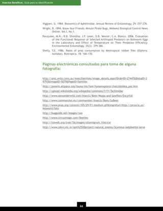 Insectos Benéﬁcos. Guía para su Identiﬁcación

Viggiani, G. 1984. Bionomics of Aphelinidae. Annual Review of Entomology, 29: 257-276.
Wright, B. 1994. Know Your Friends: Minute Pirate Bugs, Midwest Biological Control News
Online. Vol.I, No.1.
Parajulee, M.N.; R.B. Shrestha; J.F. Leser; D.B. Wester; C.A. Blanco. 2006. Evaluation
of the Functional Response of Selected Arthropod Predators on Bollworm Eggs
in the Laboratory and Effect of Temperature on Their Predation Efﬁciency.
Environmental Entomology, 35(2): 379-386.
Shelly, T.E. 1986. Rates of prey consumption by Neotropical robber ﬂies (Diptera:
Asilidae). Biotropica, 18: 166-170.

Páginas electrónicas consultadas para toma de alguna
fotografía:
http://anic.ento.csiro.au/insectfamilies/image_details.aspx?OrderID=27447&BiotaID=2
9793&ImageID=5079&PageID=families
http://ponent.atspace.org/fauna/ins/fam/hymenoptera/chalcidoidea_par.htm
http://upload.wikimedia.org/wikipedia/commons/f/f1/Tachinidae
http://www.alexanderwild.com/Insects/Bees-Wasps-and-Sawﬂies/Encyrtid
http://www.commanster.eu/commanster/Insects/Bees/SuBees
http://www.pnas.org/content/105/29/F1.medium.gif&imgrefurl=http://picsicio.us/
keyword/foto
http://bugguide.net/images/raw
http://www.cirrusimage.com/Beetles
http://tolweb.org/tree/ToLimages/ollavnigrum_lifecicle
http://www.jnkvv.nic.in/ipm%2520project/natural_enemy/Scymnus-ladybeetle-larva

66
20

 