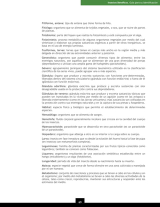 Insectos Benéﬁcos. Guía para su Identiﬁcación

Filiforme, antena: tipo de antena que tiene forma de hilo.
Fitófago: organismo que se alimenta de tejidos vegetales, o sea, que se nutre de partes
de plantas.
Fotobionte: parte del liquen que realiza la fotosíntesis y está compuesta por el alga.
Fotosíntesis: proceso metabólico de algunos organismos vegetales por medio del cual
sintetizan y elaboran sus propias sustancias orgánicas a partir de otras inorgánicas, se
basa en el uso de energía luminosa.
Fusiformes, larvas: larvas que tienen el cuerpo más ancho en la región media y más
delgada en dirección de las extremidades anterior y posterior.
Generalista: organismo que puede consumir diversos tipos de alimento; entre los
enemigos naturales, son aquellos que se alimentan de una gran diversidad de presas
(depredadores) o utilizan una amplia gama de huéspedes (parasitoides).
Género: agrupamiento jerárquico del sistema taxonómico utilizado en la clasiﬁcación
cientíﬁca de los seres vivos, puede agrupar una o más especies.
Glándula: órgano que produce y excreta sustancias con funciones pre-determinadas,
liberadas dentro del sistema circulatorio (glándula con función endócrina) o fuera de él
(glándula con función exócrina).
Glándula odorífera: glándula exócrina que produce y excreta sustancias con olor
desagradable usada en la protección contra sus depredadores.
Glándulas de veneno: glándula exócrina que produce y excreta sustancias tóxicas que
pueden ser inyectadas en la víctima por medio de un aguijón (como en las avispas) o
liberada externamente (como en las larvas urticantes); esas sustancias son utilizadas en
la protección contra sus enemigos naturales y en la captura de sus presas u hospederos.
Hábitat: espacio físico y biológico que permite el establecimiento de determinadas
especies.
Hematófago: organismo que se alimenta de sangre.
Hemolinfa: ﬂuido corporal generalmente incoloro que circula en la cavidad del cuerpo
de los insectos.
Hiperparasitoide: parasitoide que se desarrolla en otro parasitoide (es un parasitoide
de un parasitoide).
Hospedero: organismo que alberga a otro en su interior o lo carga sobre su cuerpo.
Larva: insecto en fase inmadura que va desde la eclosión del huevo hasta la fase de pupa
(en insectos con metamorfosis completa).
Leguminosas: familia de plantas caracterizadas por sus frutos típicos conocidos como
legumbres; también se conocen como Fabaceae.
Líquenes: organismos resultantes de una asociación simbiótica establecida entre un
hongo (micobionte) y un alga (fotobionte).
Longevidad: período de vida del insecto desde su nacimiento hasta su muerte.
Maleza: especie vegetal que crece de forma silvestre en una zona cultivada o manejada
por el ser humano.
Metabolismo: conjunto de reacciones y procesos que se llevan a cabo en las células y en
el organismo; por medio del metabolismo se llevan a cabo las diversas actividades de la
célula, tales como crecer, reproducirse, mantener sus estructuras y responder ante los
estímulos del medio.

69

 