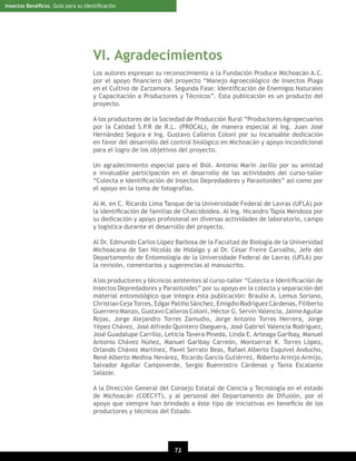 Insectos Benéﬁcos. Guía para su Identiﬁcación

VI. Agradecimientos
Los autores expresan su reconocimiento a la Fundación Produce Michoacán A.C.
por el apoyo ﬁnanciero del proyecto “Manejo Agroecológico de Insectos Plaga
en el Cultivo de Zarzamora. Segunda Fase: Identiﬁcación de Enemigos Naturales
y Capacitación a Productores y Técnicos”. Esta publicación es un producto del
proyecto.
A los productores de la Sociedad de Producción Rural “Productores Agropecuarios
por la Calidad S.P.R de R.L. (PROCAL), de manera especial al Ing. Juan José
Hernández Segura e Ing. Gustavo Calleros Coloni por su incansable dedicación
en favor del desarrollo del control biológico en Michoacán y apoyo incondicional
para el logro de los objetivos del proyecto.
Un agradecimiento especial para el Biól. Antonio Marín Jarillo por su amistad
e invaluable participación en el desarrollo de las actividades del curso-taller
“Colecta e Identiﬁcación de Insectos Depredadores y Parasitoides” así como por
el apoyo en la toma de fotografías.
Al M. en C. Ricardo Lima Tanque de la Universidade Federal de Lavras (UFLA) por
la identiﬁcación de familias de Chalcidoidea. Al Ing. Nicandro Tapia Mendoza por
su dedicación y apoyo profesional en diversas actividades de laboratorio, campo
y logística durante el desarrollo del proyecto.
Al Dr. Edmundo Carlos López Barbosa de la Facultad de Biología de la Universidad
Michoacana de San Nicolás de Hidalgo y al Dr. César Freire Carvalho, Jefe del
Departamento de Entomología de la Universidade Federal de Lavras (UFLA) por
la revisión, comentarios y sugerencias al manuscrito.
A los productores y técnicos asistentes al curso-taller “Colecta e Identiﬁcación de
Insectos Depredadores y Parasitoides” por su apoyo en la colecta y separación del
material entomológico que integra ésta publicación: Braulio A. Lemus Soriano,
Christian Ceja Torres, Edgar Patiño Sánchez, Emigdio Rodríguez Cárdenas, Filiberto
Guerrero Manzo, Gustavo Calleros Coloni, Héctor G. Servín Valencia, Jaime Aguilar
Rojas, Jorge Alejandro Torres Zamudio, Jorge Antonio Torres Herrera, Jorge
Yépez Chávez, José Alfredo Quintero Oseguera, José Gabriel Valencia Rodríguez,
José Guadalupe Carrillo, Leticia Tavera Pineda, Linda E. Arteaga Garibay, Manuel
Antonio Chávez Núñez, Manuel Garibay Carreón, Montserrat K. Torres López,
Orlando Chávez Martínez, Pavel Serrato Beas, Rafael Alberto Esquivel Anducho,
René Alberto Medina Nevárez, Ricardo García Gutiérrez, Roberto Armijo Armijo,
Salvador Aguilar Campoverde, Sergio Buenrostro Cárdenas y Tania Escalante
Salazar.
A la Dirección General del Consejo Estatal de Ciencia y Tecnología en el estado
de Michoacán (COECYT), y al personal del Departamento de Difusión, por el
apoyo que siempre han brindado a éste tipo de iniciativas en beneﬁcio de los
productores y técnicos del Estado.

72
20

 