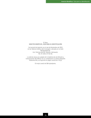 Insectos Benéﬁcos. Guía para su Identiﬁcación

El libro
INSECTOS BENÉFICOS. GUÍA PARA SU IDENTIFICACIÓN
Se terminó de imprimir en el mes de Noviembre de 2010
en los Talleres Gráﬁcos del Cromograf, ubicados en la Calle
Revillajijedo No.
Col. Felicitas del Río, Morelia. Michoacán.
Tel: 01 (443) 317-03-30.
La edición estuvo al cuidado de la Subdirección de Difusión y
Comunicación del COECyT. En su composición se utilizó tipografía
Trebuches MS y se imprimió en papel couché de 135 gr.
El tiraje constó de 500 ejemplares.

73

 
