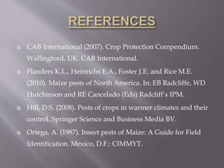  CAB International (2007). Crop Protection Compendium.
Wallingford, UK. CAB International.
 Flanders K.L., Heinrichs E.A., Foster J.E. and Rice M.E.
(2010). Maize pests of North America. In: EB Radcliffe, WD
Hutchinson and RE Cancelado (Eds) Radcliff’s IPM.
 Hill, D.S. (2008). Pests of crops in warmer climates and their
control. Springer Science and Business Media BV.
 Ortega, A. (1987). Insect pests of Maize: A Guide for Field
Identification. Mexico, D.F.: CIMMYT.
 