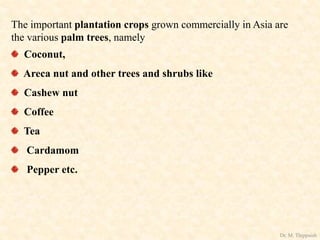 The important plantation crops grown commercially in Asia are
the various palm trees, namely
Coconut,
Areca nut and other trees and shrubs like
Cashew nut
Coffee
Tea
Cardamom
Pepper etc.
Dr. M. Thippaiah
 