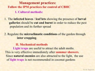 Management practices:
Follow the IPM practices for control of CBHC
1. Cultural methods:
1. The infected leaves / leaf lets showing the presence of larval
galleries should be cut and burnt in order to reduce the pest
population and its further spread
2. Regulate the microclimatic conditions of the garden through
inter cropping.
II. Mechanical methods
Light traps are useful to attract the adult moths.
This is very effective immediately after summer showers.
Since natural enemies are also attracted to the light, the use
of light traps is not recommended in coconut gardens
Dr. M. Thippaiah
 