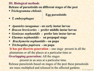 III. Biological methods
Release of parasitoids on different stages of the pest
 Trichogramma chilonis
Egg parasitoids
 T. embryophagus
 Apanteles taragamae - on early instar larvae
 Bracon brevicorins - prefer middle instar larvae
 Goniozus nephantidis - prefer late instar larvae
 Elasmus nephantidis - on prepupal stage
 Brachymeria nephantidis - on pupa
 Trichospilus pupivora - on pupa
It has got discrete generation – one stage present in all the
plantations or all the places at a particular time or
Overlapping generation: All the stages
present in an area at a particular time.
Release parasitoids based on stages of the pest these parasitoids
are mass multiplied and released in the affected gardens. Dr. M. Thippaiah
 