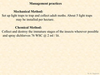 Management practices
Mechanical Method:
Set up light traps to trap and collect adult moths. About 5 light traps
may be installed per hectare.
Chemical Method:
Collect and destroy the immature stages of the insects wherever possible
and spray dichlorvos 76 WSC @ 2 ml / lit.
Dr. M. Thippaiah
 