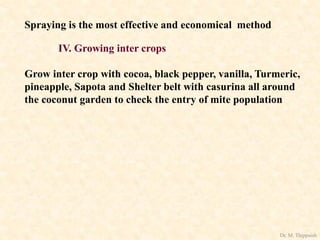 Spraying is the most effective and economical method
IV. Growing inter crops
Grow inter crop with cocoa, black pepper, vanilla, Turmeric,
pineapple, Sapota and Shelter belt with casurina all around
the coconut garden to check the entry of mite population
Dr. M. Thippaiah
 