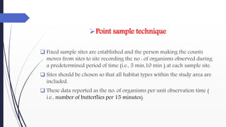 Point sample technique
 Fixed sample sites are established and the person making the counts
moves from sites to site recording the no : of organisms observed during
a predetermined period of time (i.e., 5 min,10 min ) at each sample site.
 Sites should be chosen so that all habitat types within the study area are
included.
 These data reported as the no: of organisms per unit observation time (
i.e., number of butterflies per 15 minutes).
 