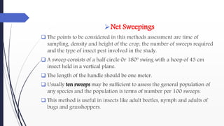 Net Sweepings
 The points to be considered in this methods assessment are time of
sampling, density and height of the crop, the number of sweeps required
and the type of insect pest involved in the study.
 A sweep consists of a half circle 0r 180º swing with a hoop of 43 cm
insect held in a vertical plane.
 The length of the handle should be one meter.
 Usually ten sweeps may be sufficient to assess the general population of
any species and the population is terms of number per 100 sweeps.
 This method is useful in insects like adult beetles, nymph and adults of
bugs and grasshoppers.
 
