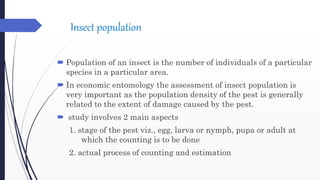 Insect population
 Population of an insect is the number of individuals of a particular
species in a particular area.
 In economic entomology the assessment of insect population is
very important as the population density of the pest is generally
related to the extent of damage caused by the pest.
 study involves 2 main aspects
1. stage of the pest viz., egg, larva or nymph, pupa or adult at
which the counting is to be done
2. actual process of counting and estimation
 