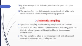  Eg: insects may exhibit different preference for particular plant
parts.
 The strata reflect real differences in population level while each
strata consists of a more homogenous subpopulation.
Systematic sampling
 Systematic sampling involves taking samples at fixed intervals
 The size of the fixed interval and the reference or starting point for
the interval are chosen, within defined limits, from random
number tables.
 The first samples is taken at the reference point and subsequent
samples at successive intervals beyond that
 
