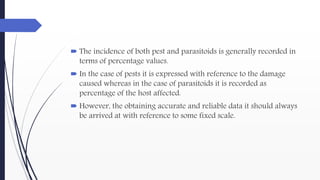  The incidence of both pest and parasitoids is generally recorded in
terms of percentage values.
 In the case of pests it is expressed with reference to the damage
caused whereas in the case of parasitoids it is recorded as
percentage of the host affected.
 However, the obtaining accurate and reliable data it should always
be arrived at with reference to some fixed scale.
 