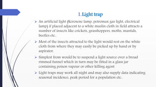 1.Light trap
 An artificial light (Kerosene lamp, petromax gas light, electrical
lamp) if placed adjacent to a white muslin cloth in field attracts a
number of insects like crickets, grasshoppers, moths, mantids,
beetles etc..
 Most of the insects attracted to the light would rest on the white
cloth from where they may easily be picked up by hand or by
aspirator.
 Simplest from would be to suspend a light source over a broad
rimmed funnel which in turn may be fitted in a glass jar
containing poison vapour or other killing agent
 Light traps may work all night and may also supply data indicating
seasonal incidence, peak period for a population etc..
 