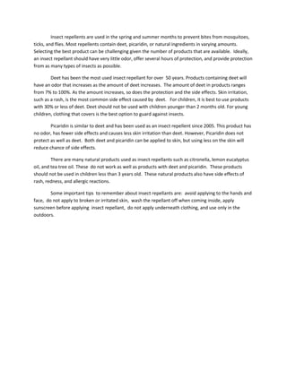 Insect repellents are used in the spring and summer months to prevent bites from mosquitoes,
ticks, and flies. Most repellents contain deet, picaridin, or natural ingredients in varying amounts.
Selecting the best product can be challenging given the number of products that are available. Ideally,
an insect repellant should have very little odor, offer several hours of protection, and provide protection
from as many types of insects as possible.

        Deet has been the most used insect repellant for over 50 years. Products containing deet will
have an odor that increases as the amount of deet increases. The amount of deet in products ranges
from 7% to 100%. As the amount increases, so does the protection and the side effects. Skin irritation,
such as a rash, is the most common side effect caused by deet. For children, it is best to use products
with 30% or less of deet. Deet should not be used with children younger than 2 months old. For young
children, clothing that covers is the best option to guard against insects.

        Picaridin is similar to deet and has been used as an insect repellent since 2005. This product has
no odor, has fewer side effects and causes less skin irritation than deet. However, Picaridin does not
protect as well as deet. Both deet and picaridin can be applied to skin, but using less on the skin will
reduce chance of side effects.

         There are many natural products used as insect repellants such as citronella, lemon eucalyptus
oil, and tea tree oil. These do not work as well as products with deet and picaridin. These products
should not be used in children less than 3 years old. These natural products also have side effects of
rash, redness, and allergic reactions.

        Some important tips to remember about insect repellants are: avoid applying to the hands and
face, do not apply to broken or irritated skin, wash the repellant off when coming inside, apply
sunscreen before applying insect repellant, do not apply underneath clothing, and use only in the
outdoors.
 