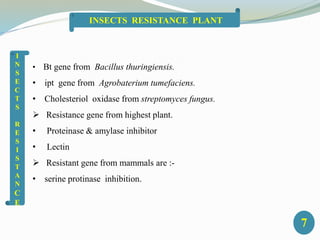 • Bt gene from Bacillus thuringiensis.
• ipt gene from Agrobaterium tumefaciens.
• Cholesteriol oxidase from streptomyces fungus.
 Resistance gene from highest plant.
• Proteinase & amylase inhibitor
• Lectin
 Resistant gene from mammals are :-
• serine protinase inhibition.
I
N
S
E
C
T
S
R
E
S
I
S
T
A
N
C
E
7
INSECTS RESISTANCE PLANT
 