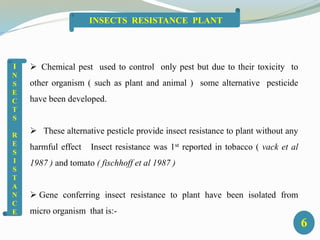  Chemical pest used to control only pest but due to their toxicity to
other organism ( such as plant and animal ) some alternative pesticide
have been developed.
 These alternative pesticle provide insect resistance to plant without any
harmful effect Insect resistance was 1st reported in tobacco ( vack et al
1987 ) and tomato ( fischhoff et al 1987 )
 Gene conferring insect resistance to plant have been isolated from
micro organism that is:-
I
N
S
E
C
T
S
R
E
S
I
S
T
A
N
C
E
6
INSECTS RESISTANCE PLANT
 