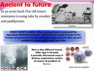 Ancient to future
In 50 years back Our old insect
resistance is somg take by cowden
and paddystraw. SMOK damage insect respiratory
system
Anti insects repeller
Now a day different insects
killer app in formate
It provide ultersound ways it
destroy respriratory system
of insects nil problem of
human
INSECT SAFETY ALARM When a group insect to surround the
agriculture field that particular alarm to here sound of insect at the
frection of secound it sray the anti insect smog and anti ultra sound it
posibile In future and iii world war time
14KHZ
KILOHERTZ
 