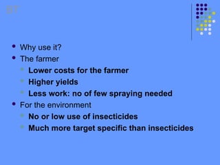  Why use it?
 The farmer
 Lower costs for the farmer
 Higher yields
 Less work: no of few spraying needed
 For the environment
 No or low use of insecticides
 Much more target specific than insecticides
BT
 