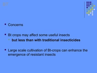  Concerns
 Bt crops may affect some useful insects
 but less than with traditional insecticides
 Large scale cultivation of Bt-crops can enhance the
emergence of resistant insects
BT
 