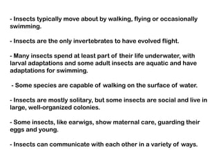 - Insects typically move about by walking, flying or occasionally
swimming.

- Insects are the only invertebrates to have evolved flight.

- Many insects spend at least part of their life underwater, with
larval adaptations and some adult insects are aquatic and have
adaptations for swimming.

- Some species are capable of walking on the surface of water.

- Insects are mostly solitary, but some insects are social and live in
large, well-organized colonies.

- Some insects, like earwigs, show maternal care, guarding their
eggs and young.

- Insects can communicate with each other in a variety of ways.
 