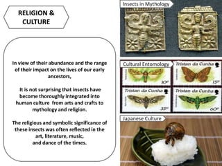 In view of their abundance and the range
of their impact on the lives of our early
ancestors,
It is not surprising that insects have
become thoroughly integrated into
human culture from arts and crafts to
mythology and religion.
The religious and symbolic significance of
these insects was often reflected in the
art, literature, music,
and dance of the times.
RELIGION &
CULTURE
Insects in Mythology
Cultural Entomology
Japanese Culture
 