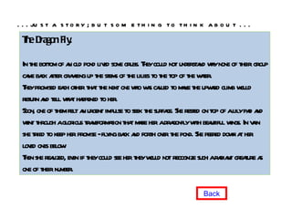 The Dragon Fly.  In the bottom of an old pond lived some grubs. They could not understand why none of their group came back after crawling up the stems of the lilies to the top of the water.  They promised each other that the next one who was called to make the upward climb would return and tell what happened to her.  Soon, one of them felt an urgent impulse to seek the surface. She rested on top of a lily pad and went through a glorious transformation that made her a dragonfly with beautiful wings. In vain she tried to keep her promise - flying back and forth over the pond. She peered down at her loved ones below.  Then she realized, even if they could see her they would not recognize such a radiant creature as one of their number.  . . . just a story; but something to think about . . .  Back 