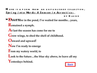 D own here in the pond, I’ve waited for months…years, R emained a nymph . A t last the season has come for me to G row wings, to shed the shell of childhood . O nward and upward ! N ow I’m ready to emerge F rom my watery world, to L ook to the future…the blue sky above, to leave all my Y esterdays behind . H ere is a poem from an unpublished collection,  Spring into Words: A Season in Acrostics :  by Elaine Magliaro Back 