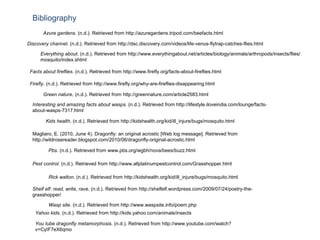 Yahoo kids . (n.d.). Retrieved from http://kids.yahoo.com/animals/insects Facts about fireflies . (n.d.). Retrieved from http://www.firefly.org/facts-about-fireflies.html Azure gardens . (n.d.). Retrieved from http://azuregardens.tripod.com/beefacts.html Pbs . (n.d.). Retrieved from www.pbs.org/wgbh/nova/bees/buzz.html Interesting and amazing facts about wasps . (n.d.). Retrieved from http://lifestyle.iloveindia.com/lounge/facts-about-wasps-7317.html Everything about . (n.d.). Retrieved from http://www.everythingabout.net/articles/biology/animals/arthropods/insects/flies/mosquito/index.shtml  Kids health . (n.d.). Retrieved from http://kidshealth.org/kid/ill_injure/bugs/mosquito.html  Rick walton . (n.d.). Retrieved from http://kidshealth.org/kid/ill_injure/bugs/mosquito.html  Wasp site . (n.d.). Retrieved from http://www.waspsite.info/poem.php  Pest control . (n.d.). Retrieved from http://www.allplatinumpestcontrol.com/Grasshopper.html  Shelf elf: read, write, rave . (n.d.). Retrieved from http://shelfelf.wordpress.com/2009/07/24/poetry-the-grasshopper/  Green nature . (n.d.). Retrieved from http://greennature.com/article2583.html Magliaro, E. (2010, June 4). Dragonfly: an original acrostic [Web log message]. Retrieved from http://wildrosereader.blogspot.com/2010/06/dragonfly-original-acrostic.html Bibliography Discovery channel . (n.d.). Retrieved from http://dsc.discovery.com/videos/life-venus-flytrap-catches-flies.html  Firefly . (n.d.). Retrieved from http://www.firefly.org/why-are-fireflies-disappearing.html  You tube dragonfly metamorphosis . (n.d.). Retrieved from http://www.youtube.com/watch?v=CyIF7eX6qmo  