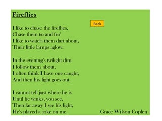 Fireflies I like to chase the fireflies, Chase them to and fro' I like to watch them dart about, Their little lamps aglow. In the evening's twilight dim I follow them about, I often think I have one caught, And then his light goes out. I cannot tell just where he is Until he winks, you see, Then far away I see his light, He's played a joke on me.  Grace Wilson Coplen  Back 