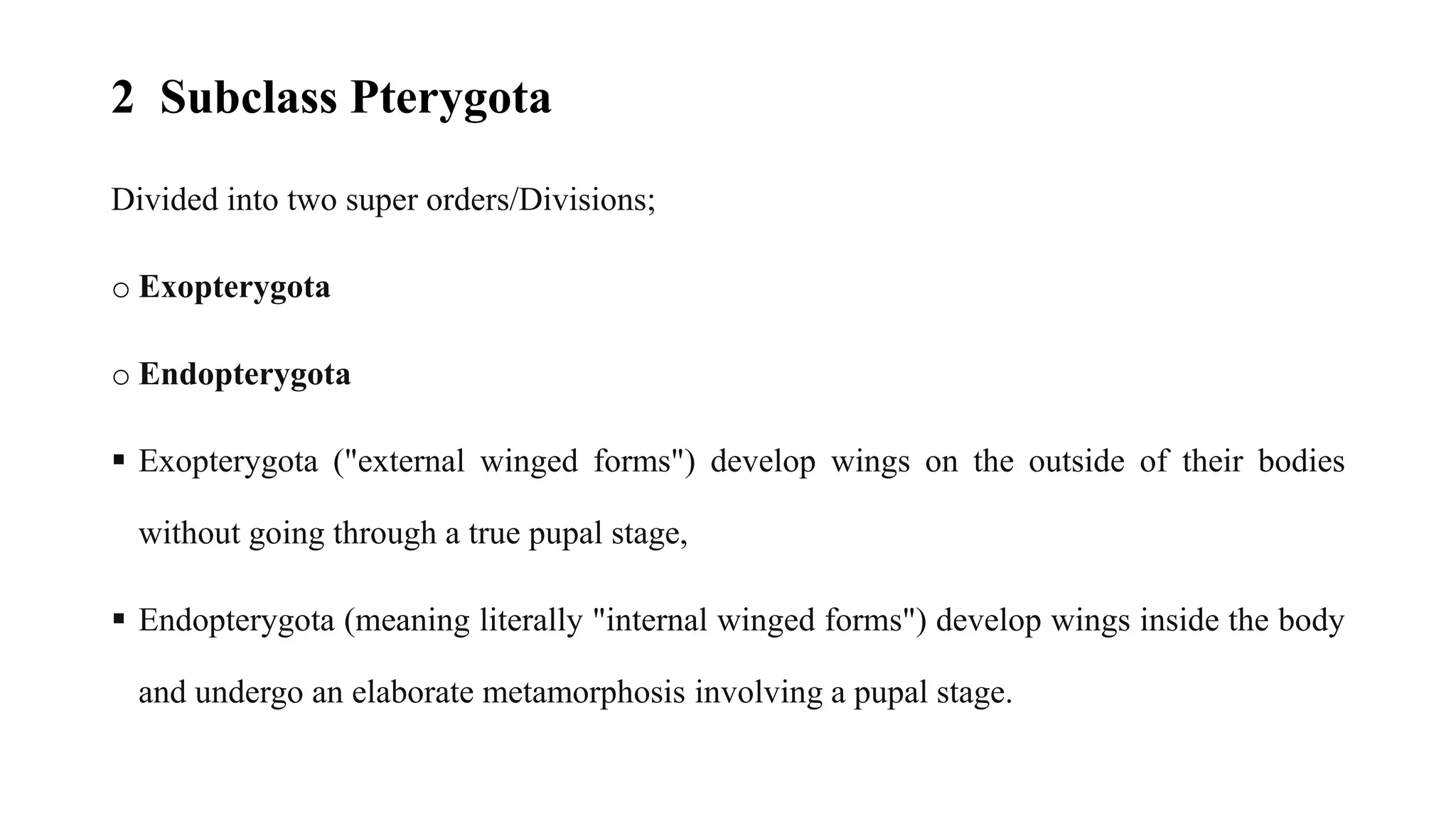 2 Subclass Pterygota
Divided into two super orders/Divisions;
o Exopterygota
o Endopterygota
▪ Exopterygota ("external winged forms") develop wings on the outside of their bodies
without going through a true pupal stage,
▪ Endopterygota (meaning literally "internal winged forms") develop wings inside the body
and undergo an elaborate metamorphosis involving a pupal stage.
 