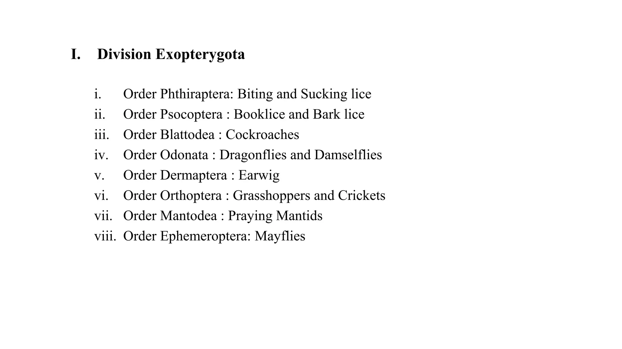 I. Division Exopterygota
i. Order Phthiraptera: Biting and Sucking lice
ii. Order Psocoptera : Booklice and Bark lice
iii. Order Blattodea : Cockroaches
iv. Order Odonata : Dragonflies and Damselflies
v. Order Dermaptera : Earwig
vi. Order Orthoptera : Grasshoppers and Crickets
vii. Order Mantodea : Praying Mantids
viii. Order Ephemeroptera: Mayflies
 