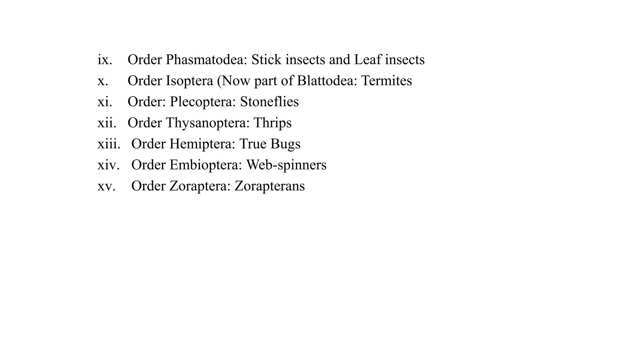 ix. Order Phasmatodea: Stick insects and Leaf insects
x. Order Isoptera (Now part of Blattodea: Termites
xi. Order: Plecoptera: Stoneflies
xii. Order Thysanoptera: Thrips
xiii. Order Hemiptera: True Bugs
xiv. Order Embioptera: Web-spinners
xv. Order Zoraptera: Zorapterans
 