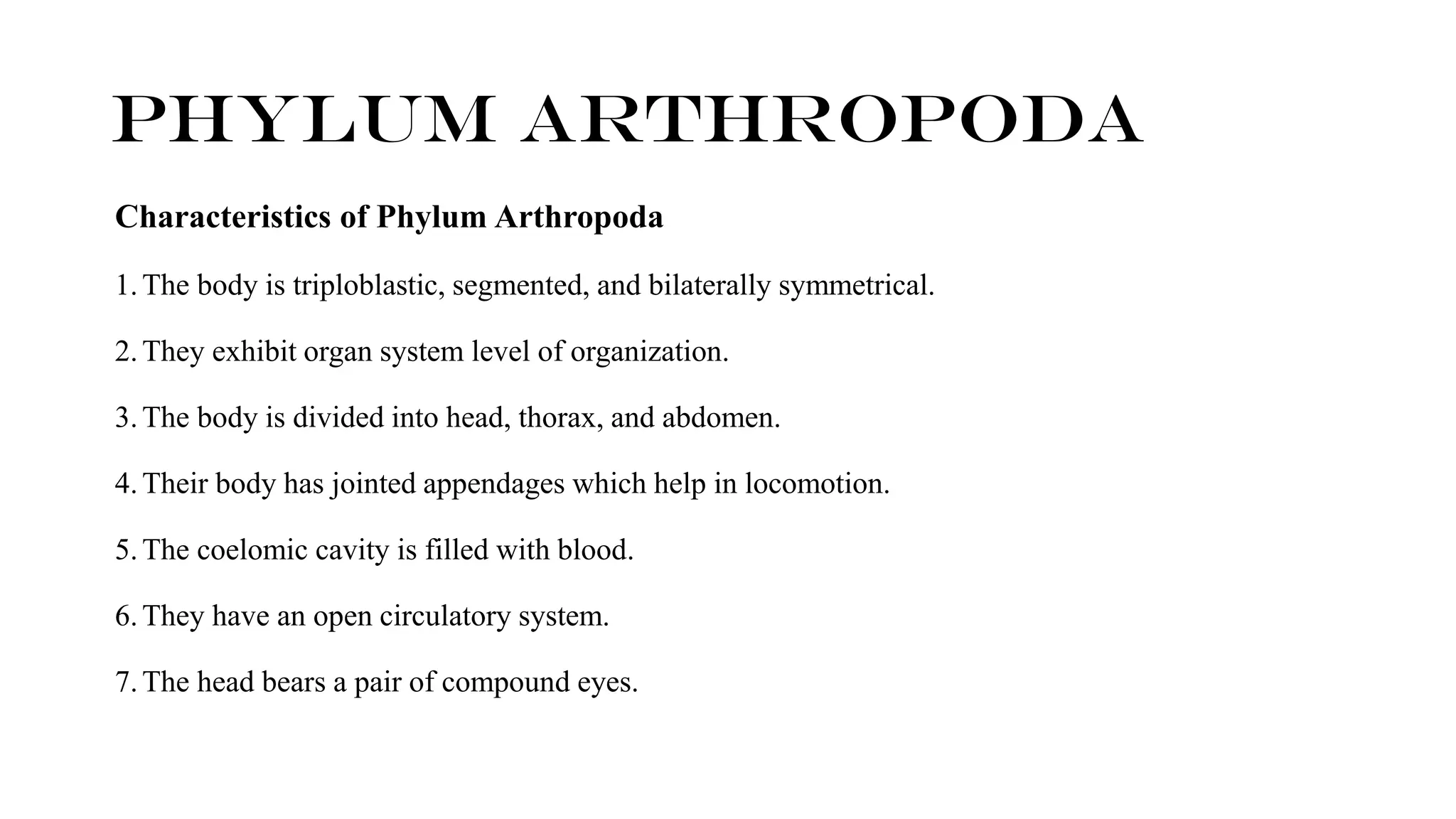 Characteristics of Phylum Arthropoda
1.The body is triploblastic, segmented, and bilaterally symmetrical.
2.They exhibit organ system level of organization.
3.The body is divided into head, thorax, and abdomen.
4.Their body has jointed appendages which help in locomotion.
5.The coelomic cavity is filled with blood.
6.They have an open circulatory system.
7.The head bears a pair of compound eyes.
Phylum ARTHROPODA
 
