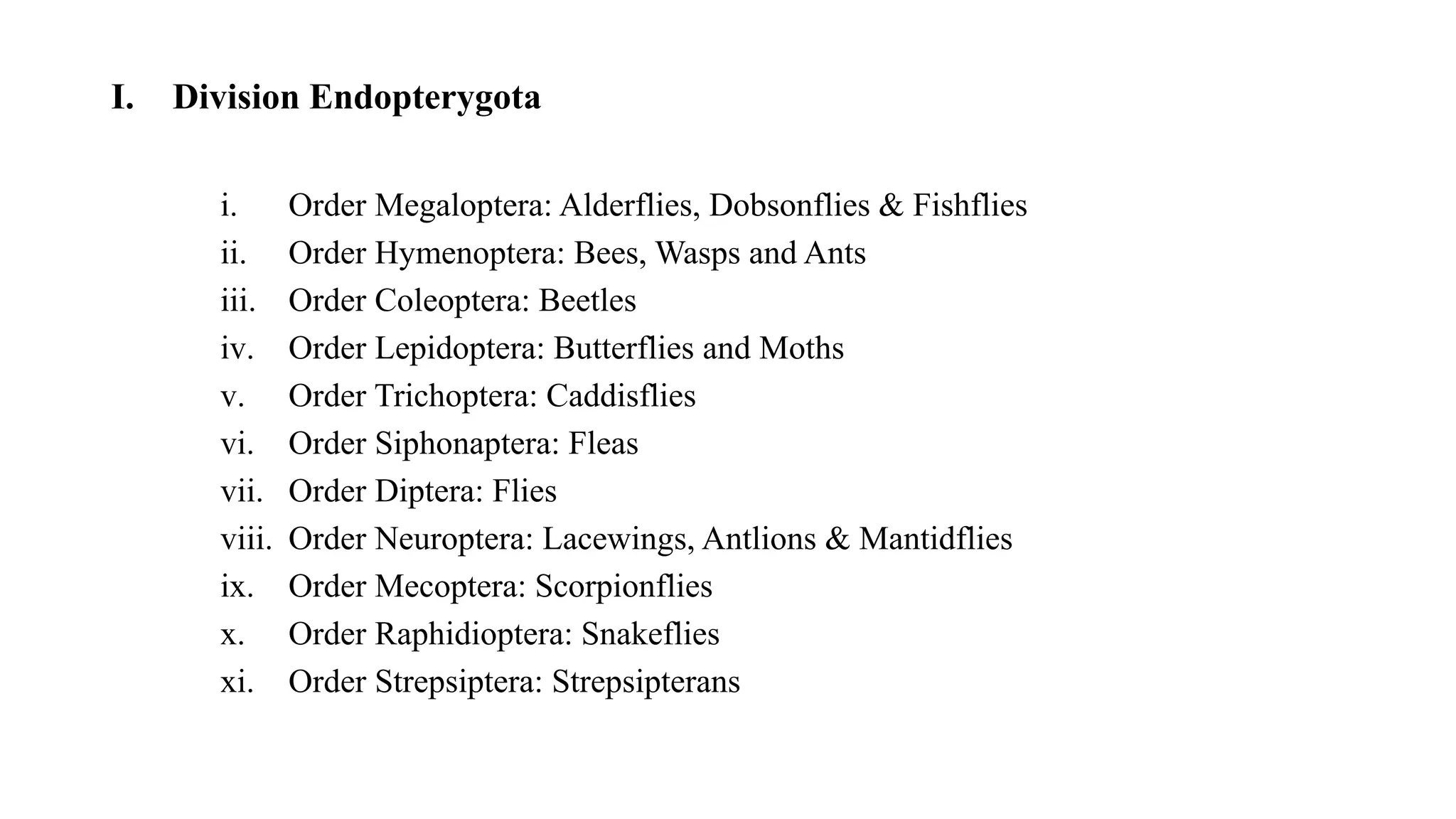 I. Division Endopterygota
i. Order Megaloptera: Alderflies, Dobsonflies & Fishflies
ii. Order Hymenoptera: Bees, Wasps and Ants
iii. Order Coleoptera: Beetles
iv. Order Lepidoptera: Butterflies and Moths
v. Order Trichoptera: Caddisflies
vi. Order Siphonaptera: Fleas
vii. Order Diptera: Flies
viii. Order Neuroptera: Lacewings, Antlions & Mantidflies
ix. Order Mecoptera: Scorpionflies
x. Order Raphidioptera: Snakeflies
xi. Order Strepsiptera: Strepsipterans
 
