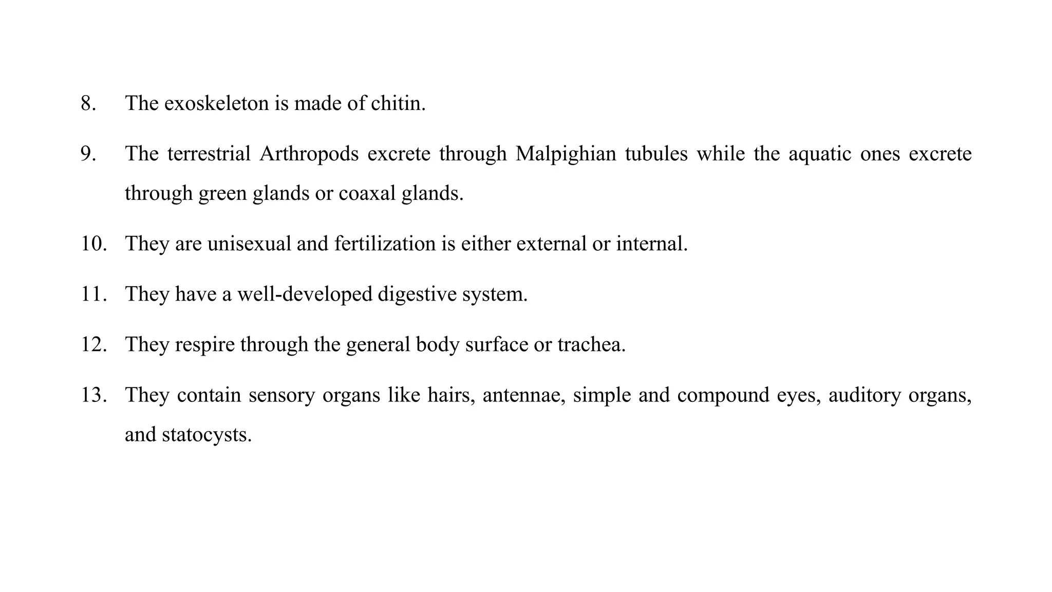 8. The exoskeleton is made of chitin.
9. The terrestrial Arthropods excrete through Malpighian tubules while the aquatic ones excrete
through green glands or coaxal glands.
10. They are unisexual and fertilization is either external or internal.
11. They have a well-developed digestive system.
12. They respire through the general body surface or trachea.
13. They contain sensory organs like hairs, antennae, simple and compound eyes, auditory organs,
and statocysts.
 