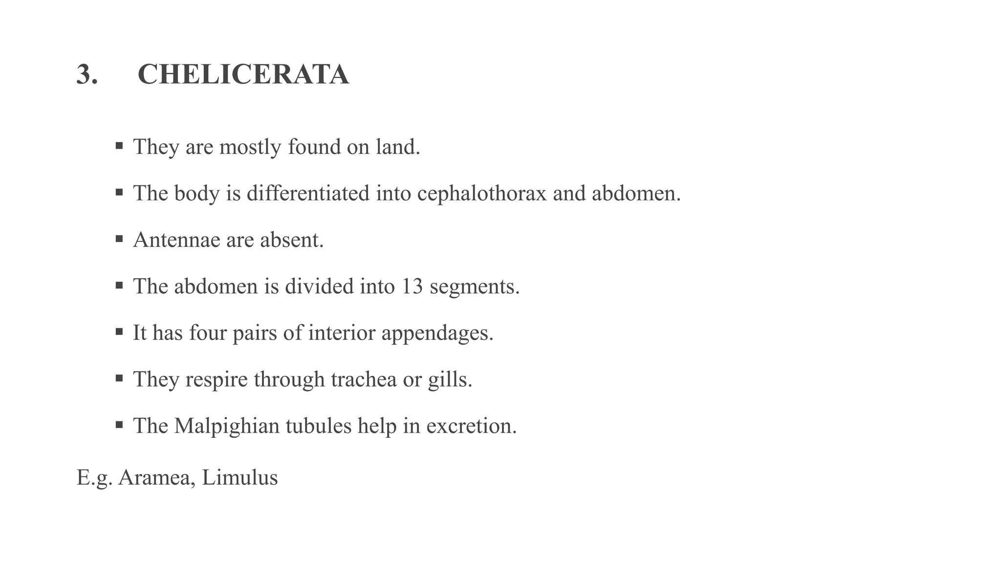 3. CHELICERATA
▪ They are mostly found on land.
▪ The body is differentiated into cephalothorax and abdomen.
▪ Antennae are absent.
▪ The abdomen is divided into 13 segments.
▪ It has four pairs of interior appendages.
▪ They respire through trachea or gills.
▪ The Malpighian tubules help in excretion.
E.g. Aramea, Limulus
 