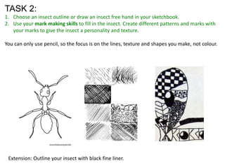 TASK 2:
1. Choose an insect outline or draw an insect free hand in your sketchbook.
2. Use your mark making skills to fill in the insect. Create different patterns and marks with
your marks to give the insect a personality and texture.
You can only use pencil, so the focus is on the lines, texture and shapes you make, not colour.

Extension: Outline your insect with black fine liner.

 