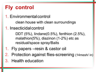 Fly control
1. Environmentalcontrol
clean house with clean surroundings
1. Insecticidalcontrol
DDT (5%), lindane(0.5%), fenthion (2.5%),
malathion(5%), diazinon (1-2%) etc as
residual/space spray/Baits
1. Fly papers –resin & castor oil
2. Protection against flies-screening (14mesh/ in)
3. Health education
 