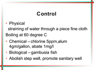 Control
• Physical
straining of water through a piece fine cloth
Boiling at 60 degree C
• Chemical – chlorine 5ppm,alum
4gm/gallon, abate 1mg/l
• Biological – gambusia fish
• Abolish step well, promote sanitary well
 