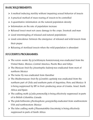 BASICREQUIREMENTS:
 A method inducing sterility without impairing sexual behavior of insects
 A practical method of mass rearing of insects to be controlled
 A quantitative information on the natural population density
 Information on the rate of population increase
 Released insect must not cause damage to the crops, livestock and man
 Good intermingling of released and natural populations
 Good coincidence between the emergence of released and wild insects from
their pupae
 Releasing of sterilized insects when the wild population is abundant
SUCCESSFUL PROGRAMMES:
 The screw-worm fly (Cochliomyia hominivorax) was eradicated from the
United States, Mexico, Central America, Puerto Rico and Libya
 The Mexican fruit fly (Anastrepha ludens) was eradicated from most of
northern Mexico
 The tsetse fly was eradicated from Zanzibar
 The Mediterranean fruit fly (Ceratitis capitata) was eradicated from the
northern part of Chile and southern parts of Argentina, Peru and Mexico. It
is being suppressed by SIT in fruit-producing areas of Croatia, Israel, South
Africa and Spain
 The codling moth (Cydia pomonella) is being effectively suppressed in parts
of in British Columbia, Canada
 The pink bollworm (Pectinophora gossypiella) eradicated from southwestern
USA and northwestern Mexico
 The false codling moth (Thaumatotibia leucotreta) is being effectively
suppressed in parts of South Africa
 