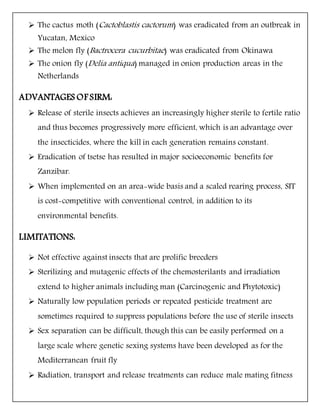  The cactus moth (Cactoblastis cactorum) was eradicated from an outbreak in
Yucatan, Mexico
 The melon fly (Bactrocera cucurbitae) was eradicated from Okinawa
 The onion fly (Delia antiqua) managed in onion production areas in the
Netherlands
ADVANTAGES OF SIRM:
 Release of sterile insects achieves an increasingly higher sterile to fertile ratio
and thus becomes progressively more efficient, which is an advantage over
the insecticides, where the kill in each generation remains constant.
 Eradication of tsetse has resulted in major socioeconomic benefits for
Zanzibar.
 When implemented on an area-wide basis and a scaled rearing process, SIT
is cost-competitive with conventional control, in addition to its
environmental benefits.
LIMITATIONS:
 Not effective against insects that are prolific breeders
 Sterilizing and mutagenic effects of the chemosterilants and irradiation
extend to higher animals including man (Carcinogenic and Phytotoxic)
 Naturally low population periods or repeated pesticide treatment are
sometimes required to suppress populations before the use of sterile insects
 Sex separation can be difficult, though this can be easily performed on a
large scale where genetic sexing systems have been developed as for the
Mediterranean fruit fly
 Radiation, transport and release treatments can reduce male mating fitness
 