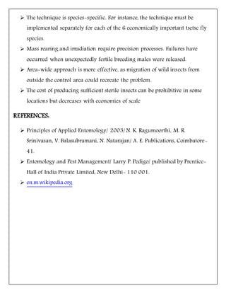  The technique is species-specific. For instance, the technique must be
implemented separately for each of the 6 economically important tsetse fly
species.
 Mass rearing and irradiation require precision processes. Failures have
occurred when unexpectedly fertile breeding males were released.
 Area-wide approach is more effective, as migration of wild insects from
outside the control area could recreate the problem.
 The cost of producing sufficient sterile insects can be prohibitive in some
locations but decreases with economies of scale
REFERENCES:
 Principles of Applied Entomology/ 2003/ N. K. Ragumoorthi, M. R.
Srinivasan, V. Balasubramani, N. Natarajan/ A. E. Publications, Coimbatore-
41.
 Entomology and Pest Management/ Larry P. Pedigo/ published by Prentice-
Hall of India Private Limited, New Delhi- 110 001.
 en.m.wikipedia.org
 