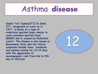 Asthma disease
Indian Tick Typhus(ITT) In India
ITT, recognized as early as in
1917, is known as a type of
rickettsial spotted fever similar to
rocky mountain spotted fever
(RMSF) and is caused by Rickettsia
conorii. The disease is also known as
Boutonnese fever and the clinical
symptoms include fever, headache
and malaise lasting for 10–12 days
with the appearance of
maculopapular rash from 2nd to 5th
day of infection
 