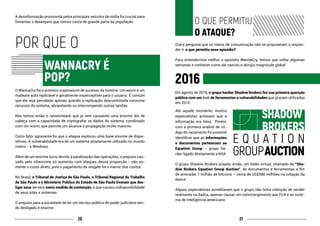 2120
A desinformação promovida pelos principais veículos de mídia foi crucial para
fomentar o desespero que tomou conta de grande parte da população.
POR QUE O
			
			 WANNACRY É
			POP?
O WannaCry foi o primeiro cryptoworm de sucesso da história. Um worm é um
malware auto replicável e geralmente imperceptível para o usuário. É comum
que ele seja percebido apenas quando a replicação descontrolada consome
recursos do sistema, abrandando ou interrompendo outras tarefas.
Nós temos então o ransomware, que já vem causando uma enorme dor de
cabeça com a capacidade de criptografar os dados do sistema, combinado
com um worm, que permite um alcance e propagação muito maiores.
Outro fator agravante foi que o ataque explorou uma base enorme de dispo-
sitivos. A vulnerabilidade era de um sistema amplamente utilizado no mundo
inteiro - o Windows.
Além de um enorme lucro devido à paralisação das operações, o prejuízo cau-
sado pelo cibercrime só aumenta com ataques dessa proporção - não so-
mente o custo direto, pois o pagamento do resgate foi o menor dos custos.
No Brasil, o Tribunal de Justiça de São Paulo, o Tribunal Regional do Trabalho
de São Paulo e o Ministério Público do Estado de São Paulo tiveram que des-
ligar seus servers como medida de contenção, o que causou indisponibilidade
de seus sites e sistemas.
O prejuízo para a sociedade de ter um serviço público do poder judiciário sen-
do desligado é enorme.
		O QUE PERMITIU
		O ATAQUE?
Outra pergunta que os meios de comunicação não se propuseram a respon-
der é: o que permitiu esse episódio?
Para entendermos melhor o episódio WannaCry, temos que voltar algumas
semanas e conhecer como ele nasceu e atingiu magnitude global.
2016
Em agosto de 2016, o grupo hacker Shadow Brokers fez sua primeira aparição
pública com um leak de ferramentas e vulnerabilidades que já eram utilizadas
em 2010.
Até aquele momento, muitos
especialistas achavam que a
informação era falsa. Porém,
com a primeira análise de có-
digo do vazamento foi possível
identificar que as informações
e documentos pertenciam ao
Equation Group – grupo ha-
cker ligado diretamente a NSA.
O grupo Shadow Brokers propõe, então, um leilão virtual, chamado de “Sha-
dow Brokers Equation Group Auction”, de documentos e ferramentas a fim
de arrecadar 1 milhão de bitcoins – cerca de US$580 milhões na cotação da
época.
Alguns especialistas acreditavam que o grupo não tinha intenção de vender
realmente os dados, apenas causar um constrangimento aos EUA e ao siste-
ma de inteligência americano.
			SHADOW
			BROKERS
E Q U A T I O N
GROUPAUCTION
 