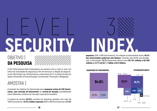 2726
L E V E L 3
SECURITY				INDEX.OBJETIVO |
DA PESQUISA
A IDC (International Data Corporation), em parceria com a Level 3, criou um
índice de maturidade de segurança a fim de mensurar a relação da Seguran-
ça da Informação nas infraestruturas corporativas de TI no Brasil através de
quatro dimensões (Conscientização, Ferramental, Prevenção e Mitigação).
AMOSTRA |
A amostra do relatório foi direcionada para empresas acima de 250 funcio-
nários, sem restrição de faturamento ou vertical de atuação, possibilitando
cobrir diferentes cenários do mercado corporativo brasileiro.
A maioria da mostra (54.9%) consiste em empresas grandes com mais de
1000 funcionários. 23.5% médias empresas (500 a 999 funcionários) e 21.6%
pequenas (250 a 499 funcionários). Em relação ao faturamento bruto, 40.2%
dos entrevistados preferiram não declarar. Contudo, dos 59.8% que divulga-
ram a informação, 15.7% declararam faturar entre R$ 101 milhões a R$ 300
milhões e 14.7% de R$ 1.1 bilhão a R$ 5 bilhões.
| QUANTIDADE DE FUNCIONÁRIOS | FATURAMENTO BRUTO
54.9%
23.5% 21.6%
15.7% 14.7%
8.8% 5.9% 5.9%
1%
101 MI ~ 300 MI
1.1 BI ~ 3 BI
51 MI ~ 100MI
501 MI ~ 1 BI
ATÉ 50 MI
+5 BI
 