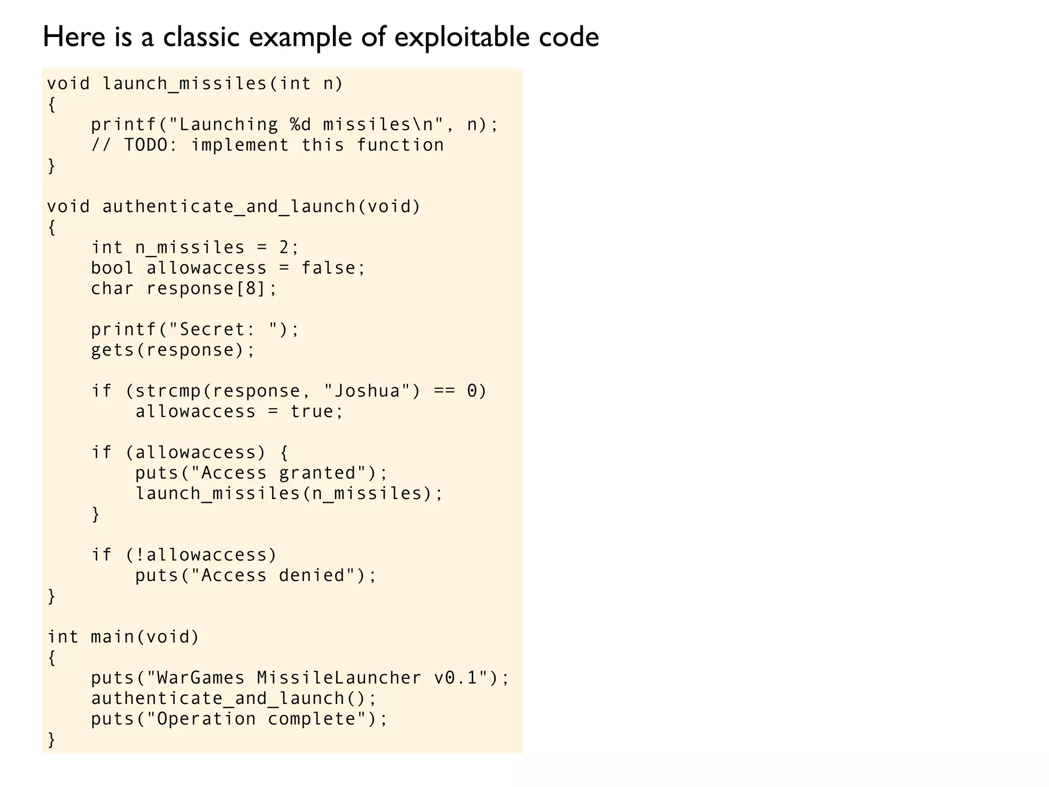 void launch_missiles(int n)
{
printf("Launching %d missilesn", n);
// TODO: implement this function
}
void authenticate_and_launch(void)
{
int n_missiles = 2;
bool allowaccess = false;
char response[8];
printf("Secret: ");
gets(response);
if (strcmp(response, "Joshua") == 0)
allowaccess = true;
if (allowaccess) {
puts("Access granted");
launch_missiles(n_missiles);
}
if (!allowaccess)
puts("Access denied");
}
int main(void)
{
puts("WarGames MissileLauncher v0.1");
authenticate_and_launch();
puts("Operation complete");
}
Here is a classic example of exploitable code
 