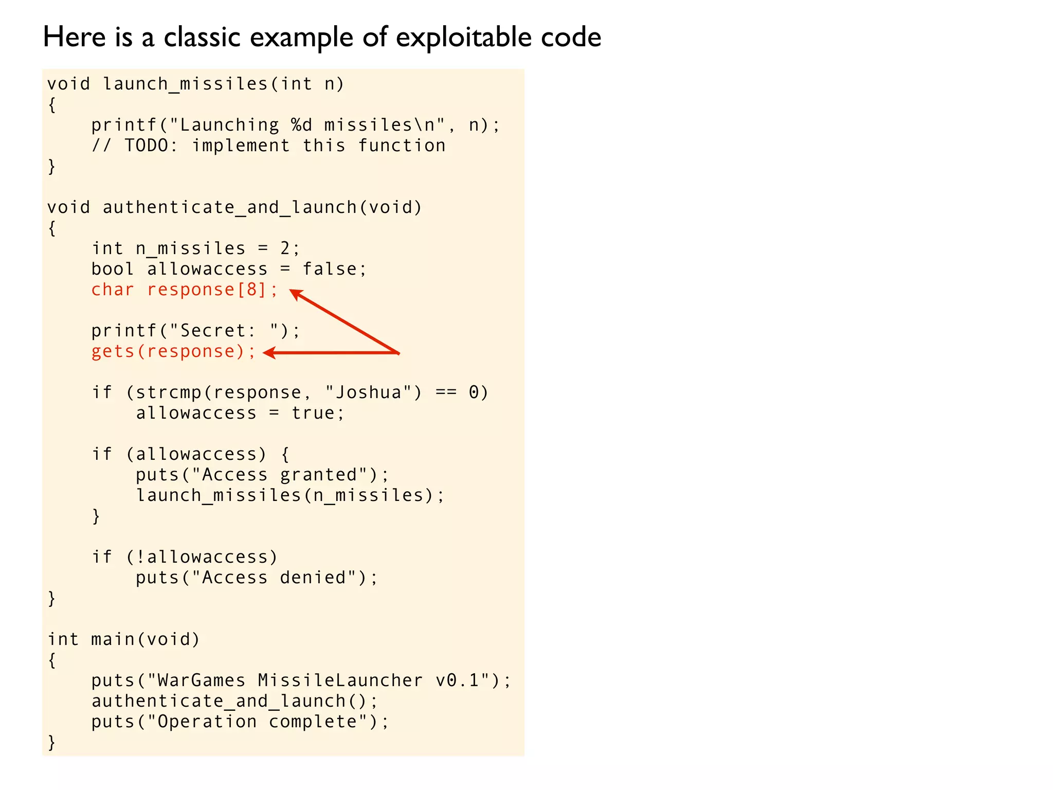 void launch_missiles(int n)
{
printf("Launching %d missilesn", n);
// TODO: implement this function
}
void authenticate_and_launch(void)
{
int n_missiles = 2;
bool allowaccess = false;
char response[8];
printf("Secret: ");
gets(response);
if (strcmp(response, "Joshua") == 0)
allowaccess = true;
if (allowaccess) {
puts("Access granted");
launch_missiles(n_missiles);
}
if (!allowaccess)
puts("Access denied");
}
int main(void)
{
puts("WarGames MissileLauncher v0.1");
authenticate_and_launch();
puts("Operation complete");
}
Here is a classic example of exploitable code
 